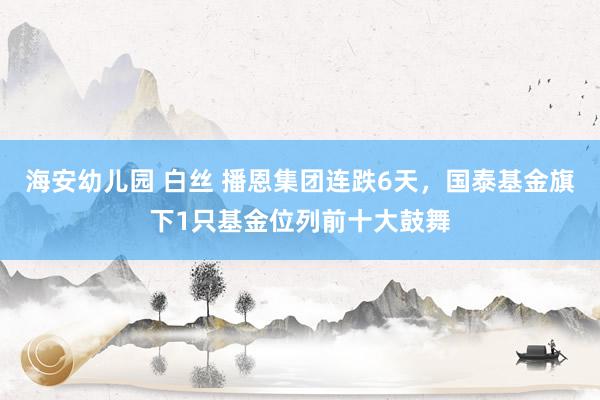 海安幼儿园 白丝 播恩集团连跌6天，国泰基金旗下1只基金位列前十大鼓舞