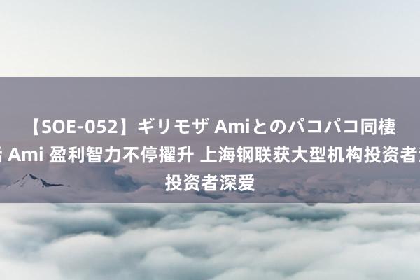 【SOE-052】ギリモザ Amiとのパコパコ同棲生活 Ami 盈利智力不停擢升 上海钢联获大型机构投资者深爱