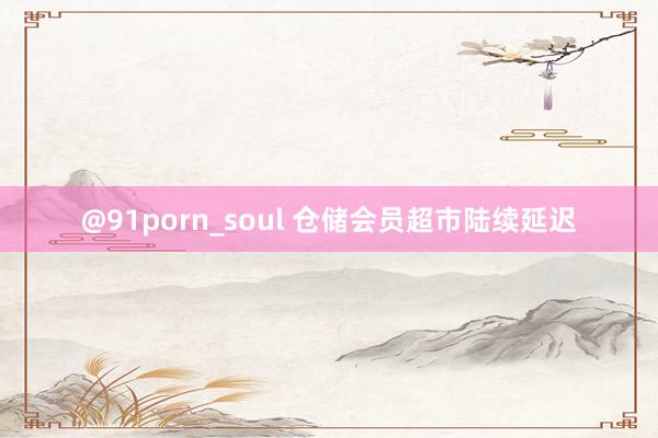 @91porn_soul 仓储会员超市陆续延迟