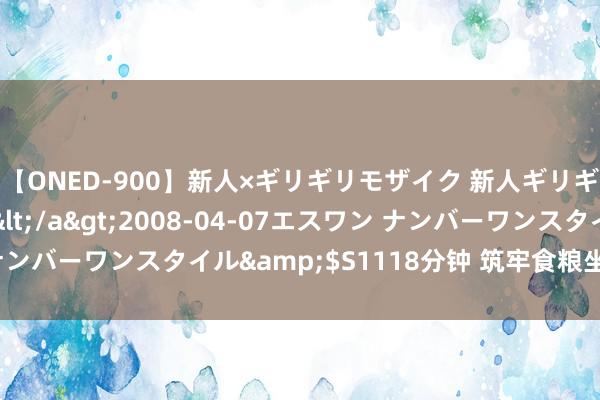 【ONED-900】新人×ギリギリモザイク 新人ギリギリモザイク Ami</a>2008-04-07エスワン ナンバーワンスタイル&$S1118分钟 筑牢食粮坐蓐的生态底色