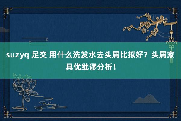 suzyq 足交 用什么洗发水去头屑比拟好？头屑家具优纰谬分析！