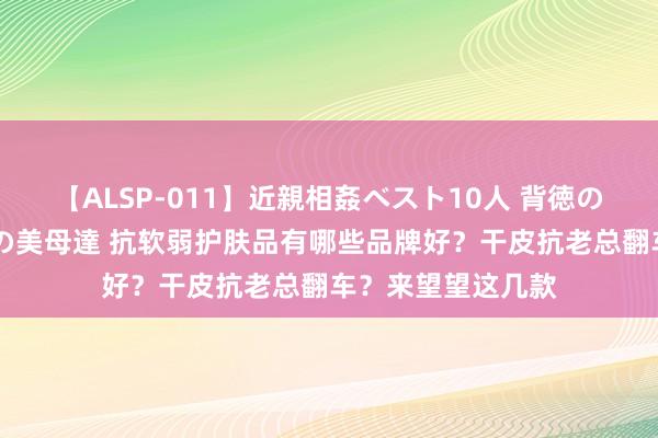 【ALSP-011】近親相姦ベスト10人 背徳の愛に溺れた10人の美母達 抗软弱护肤品有哪些品牌好？干皮抗老总翻车？来望望这几款