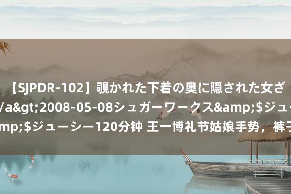 【SJPDR-102】覗かれた下着の奥に隠された女ざかりのエロス</a>2008-05-08シュガーワークス&$ジューシー120分钟 王一博礼节姑娘手势，裤子再度出圈，笑梗频出