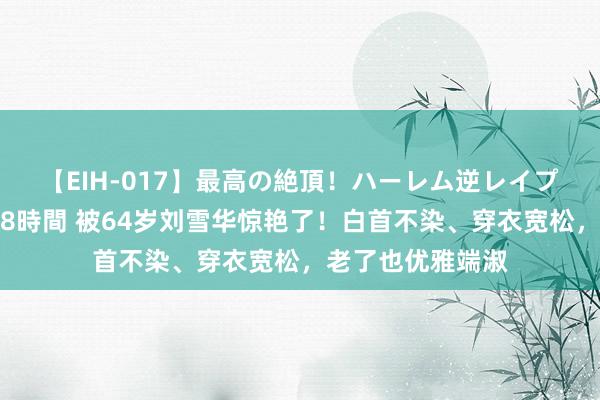 【EIH-017】最高の絶頂！ハーレム逆レイプ乱交スペシャル8時間 被64岁刘雪华惊艳了！白首不染、穿衣宽松，老了也优雅端淑