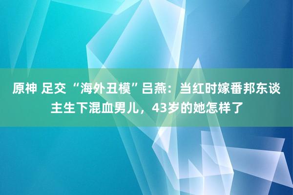 原神 足交 “海外丑模”吕燕：当红时嫁番邦东谈主生下混血男儿，43岁的她怎样了