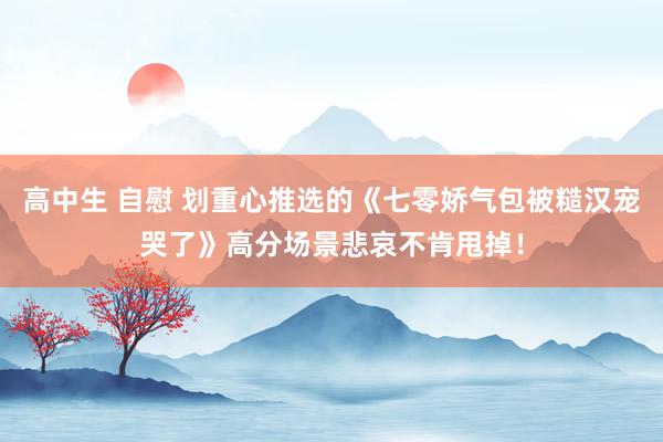 高中生 自慰 划重心推选的《七零娇气包被糙汉宠哭了》高分场景悲哀不肯甩掉！