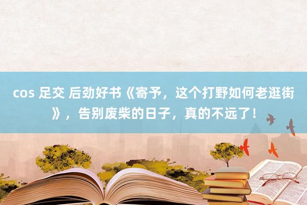 cos 足交 后劲好书《寄予，这个打野如何老逛街》，告别废柴的日子，真的不远了！