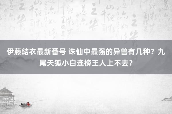 伊藤結衣最新番号 诛仙中最强的异兽有几种？九尾天狐小白连榜王人上不去？