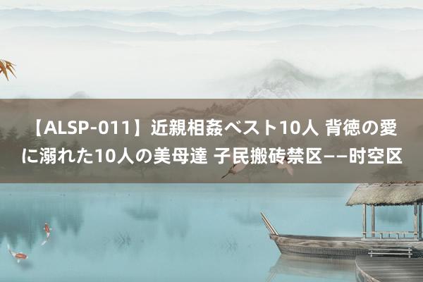 【ALSP-011】近親相姦ベスト10人 背徳の愛に溺れた10人の美母達 子民搬砖禁区——时空区