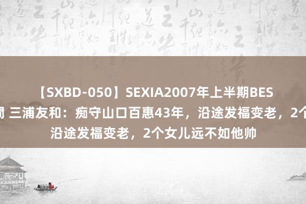 【SXBD-050】SEXIA2007年上半期BEST 全35作品8時間 三浦友和：痴守山口百惠43年，沿途发福变老，2个女儿远不如他帅