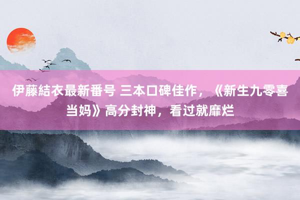 伊藤結衣最新番号 三本口碑佳作，《新生九零喜当妈》高分封神，看过就靡烂