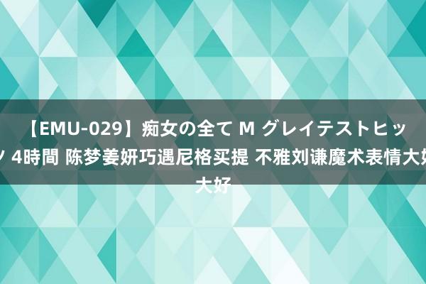 【EMU-029】痴女の全て M グレイテストヒッツ 4時間 陈梦姜妍巧遇尼格买提 不雅刘谦魔术表情大好