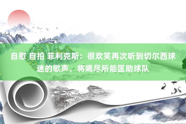 自慰 自拍 菲利克斯：很欢笑再次听到切尔西球迷的歌声，将竭尽所能匡助球队