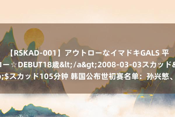 【RSKAD-001】アウトローなイマドキGALS 平成生まれ アウトロー☆DEBUT18歳</a>2008-03-03スカッド&$スカッド105分钟 韩国公布世初赛名单：孙兴慜、李刚仁领衔，18岁梁民革入选