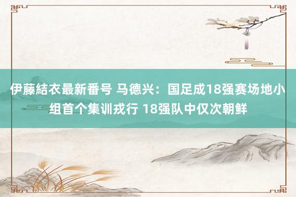 伊藤結衣最新番号 马德兴：国足成18强赛场地小组首个集训戎行 18强队中仅次朝鲜