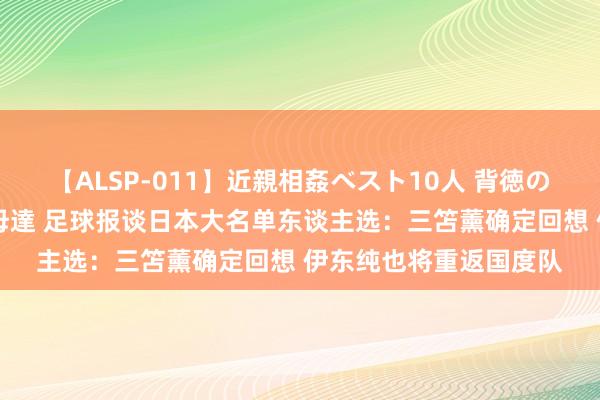 【ALSP-011】近親相姦ベスト10人 背徳の愛に溺れた10人の美母達 足球报谈日本大名单东谈主选：三笘薰确定回想 伊东纯也将重返国度队