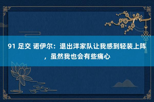 91 足交 诺伊尔：退出洋家队让我感到轻装上阵，虽然我也会有些痛心