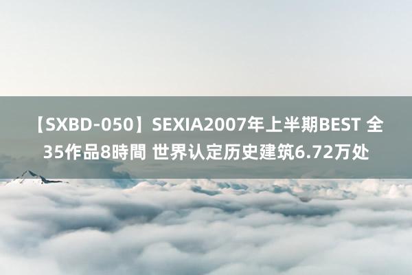 【SXBD-050】SEXIA2007年上半期BEST 全35作品8時間 世界认定历史建筑6.72万处