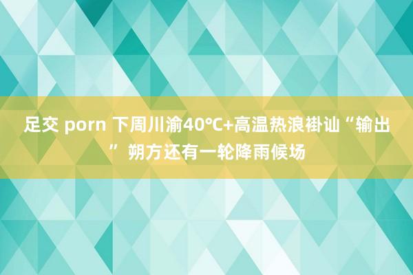 足交 porn 下周川渝40℃+高温热浪褂讪“输出” 朔方还有一轮降雨候场