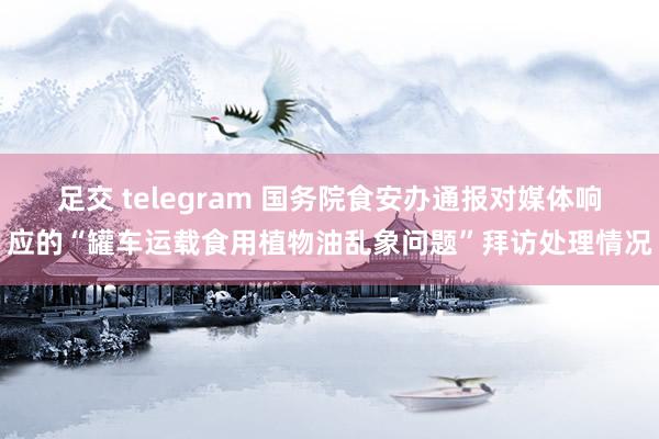 足交 telegram 国务院食安办通报对媒体响应的“罐车运载食用植物油乱象问题”拜访处理情况