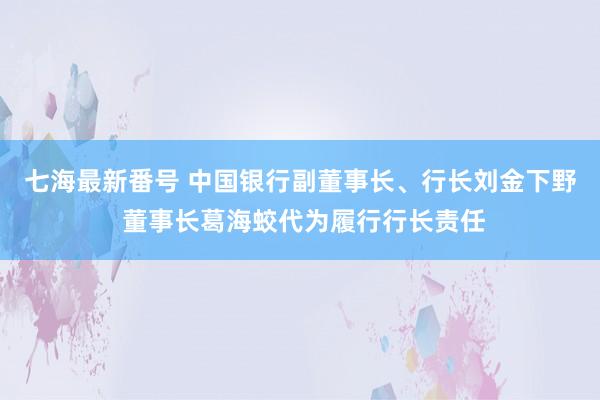 七海最新番号 中国银行副董事长、行长刘金下野 董事长葛海蛟代为履行行长责任