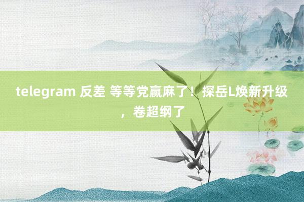 telegram 反差 等等党赢麻了！探岳L焕新升级，卷超纲了