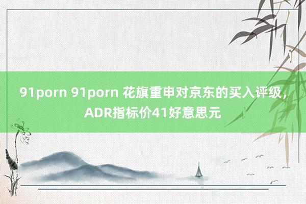 91porn 91porn 花旗重申对京东的买入评级，ADR指标价41好意思元