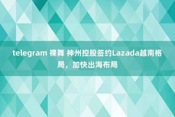 telegram 裸舞 神州控股签约Lazada越南格局，加快出海布局