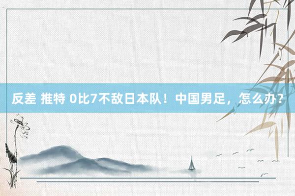 反差 推特 0比7不敌日本队！中国男足，怎么办？