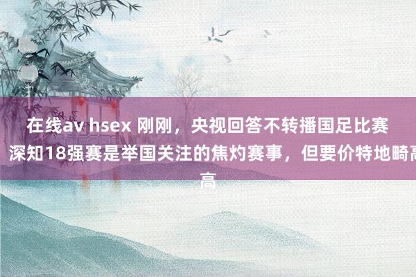 在线av hsex 刚刚，央视回答不转播国足比赛：深知18强赛是举国关注的焦灼赛事，但要价特地畸高