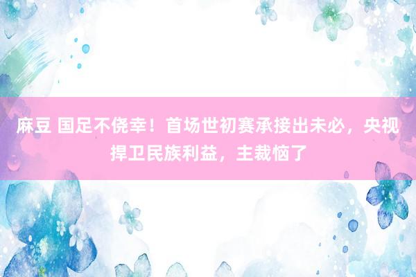 麻豆 国足不侥幸！首场世初赛承接出未必，央视捍卫民族利益，主裁恼了