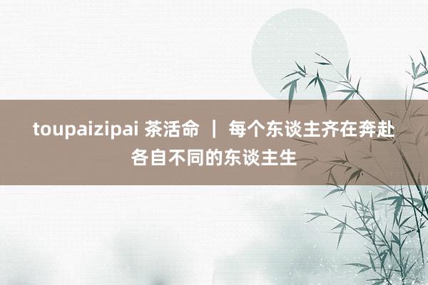 toupaizipai 茶活命 ｜ 每个东谈主齐在奔赴各自不同的东谈主生