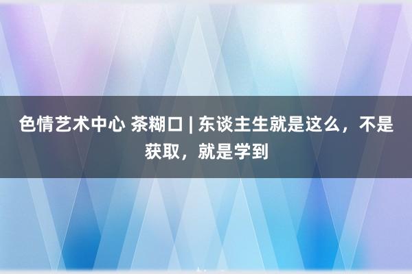 色情艺术中心 茶糊口 | 东谈主生就是这么，不是获取，就是学到