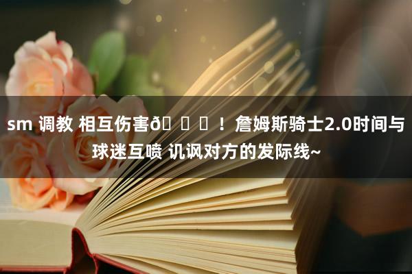 sm 调教 相互伤害😂！詹姆斯骑士2.0时间与球迷互喷 讥讽对方的发际线~