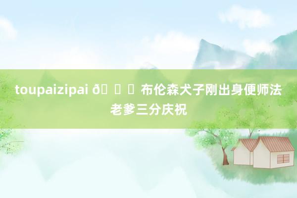 toupaizipai 😂布伦森犬子刚出身便师法老爹三分庆祝