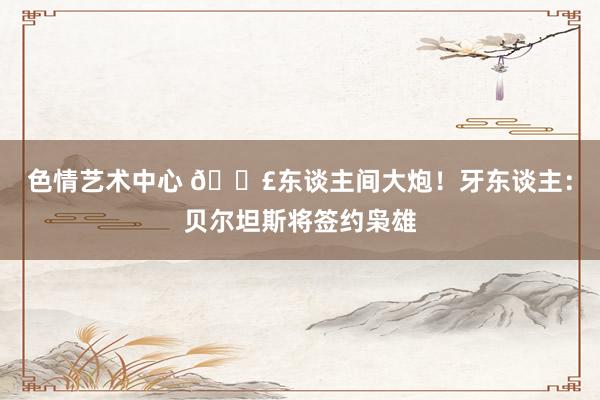 色情艺术中心 💣东谈主间大炮！牙东谈主：贝尔坦斯将签约枭雄