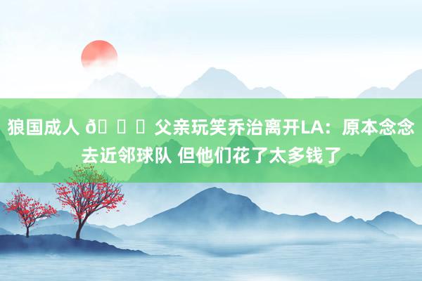 狼国成人 😅父亲玩笑乔治离开LA：原本念念去近邻球队 但他们花了太多钱了