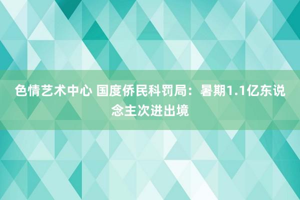 色情艺术中心 国度侨民科罚局：暑期1.1亿东说念主次进出境