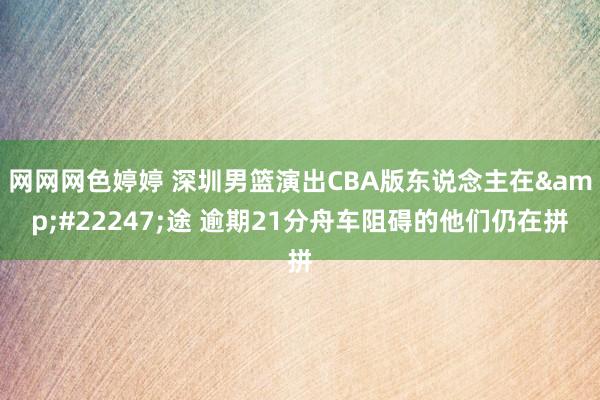 网网网色婷婷 深圳男篮演出CBA版东说念主在&#22247;途 逾期21分舟车阻碍的他们仍在拼