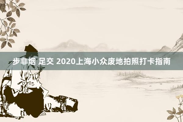 步非烟 足交 2020上海小众废地拍照打卡指南