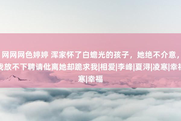 网网网色婷婷 浑家怀了白蟾光的孩子，她绝不介意，我放不下聘请仳离她却跪求我|相爱|李峰|夏浔|凌寒|幸福