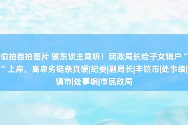 偷拍自拍图片 骇东谈主闻听！民政局长给子女销户“假死重开”上岸，高卑劣链条真硬|纪委|副局长|丰镇市|处事编|市民政局