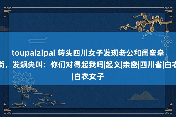 toupaizipai 转头四川女子发现老公和闺蜜牵手逛街，发飙尖叫：你们对得起我吗|起义|亲密|四川省|白衣女子