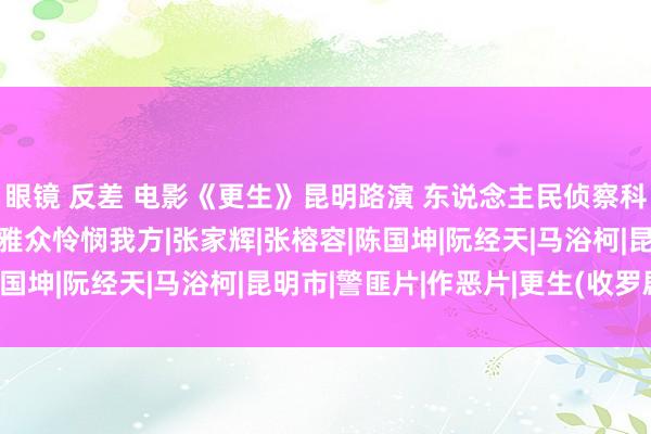 眼镜 反差 电影《更生》昆明路演 东说念主民侦察科普“三生西席”敕令不雅众怜悯我方|张家辉|张榕容|陈国坤|阮经天|马浴柯|昆明市|警匪片|作恶片|更生(收罗剧)