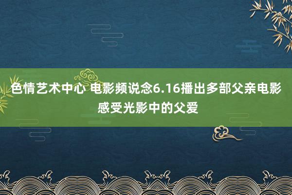 色情艺术中心 电影频说念6.16播出多部父亲电影 感受光影中的父爱