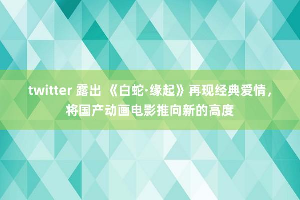 twitter 露出 《白蛇·缘起》再现经典爱情，将国产动画电影推向新的高度