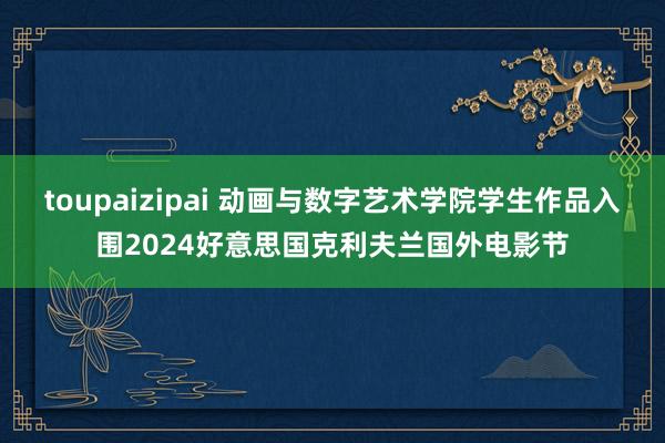 toupaizipai 动画与数字艺术学院学生作品入围2024好意思国克利夫兰国外电影节