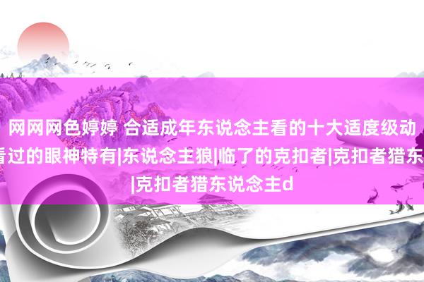 网网网色婷婷 合适成年东说念主看的十大适度级动漫，全看过的眼神特有|东说念主狼|临了的克扣者|克扣者猎东说念主d