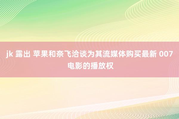 jk 露出 苹果和奈飞洽谈为其流媒体购买最新 007 电影的播放权