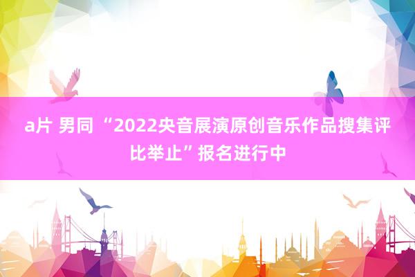 a片 男同 “2022央音展演原创音乐作品搜集评比举止”报名进行中